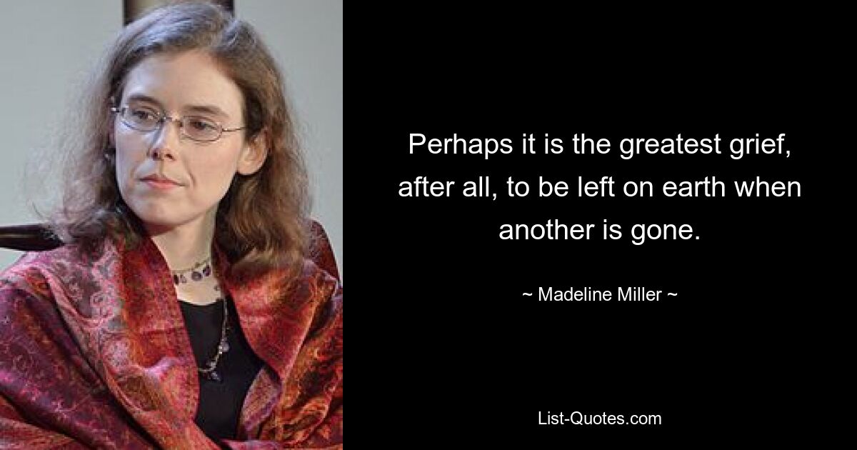 Perhaps it is the greatest grief, after all, to be left on earth when another is gone. — © Madeline Miller