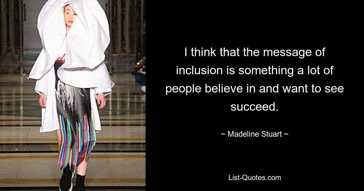 I think that the message of inclusion is something a lot of people believe in and want to see succeed. — © Madeline Stuart