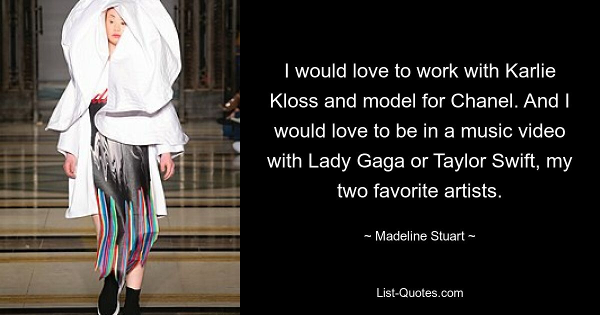 I would love to work with Karlie Kloss and model for Chanel. And I would love to be in a music video with Lady Gaga or Taylor Swift, my two favorite artists. — © Madeline Stuart