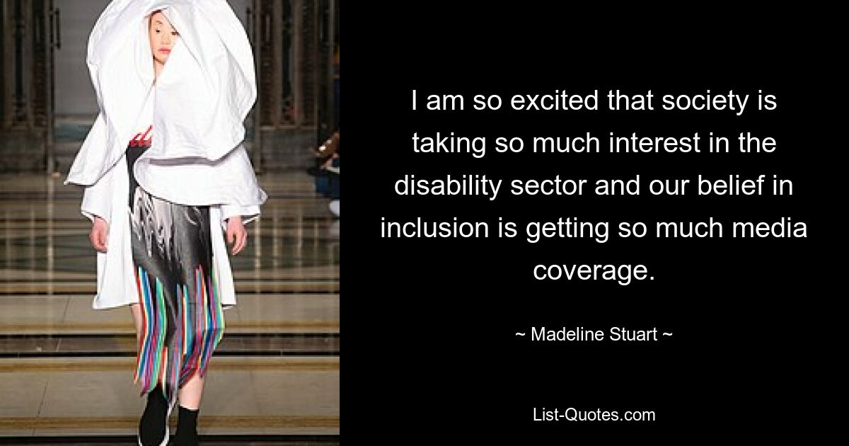 I am so excited that society is taking so much interest in the disability sector and our belief in inclusion is getting so much media coverage. — © Madeline Stuart