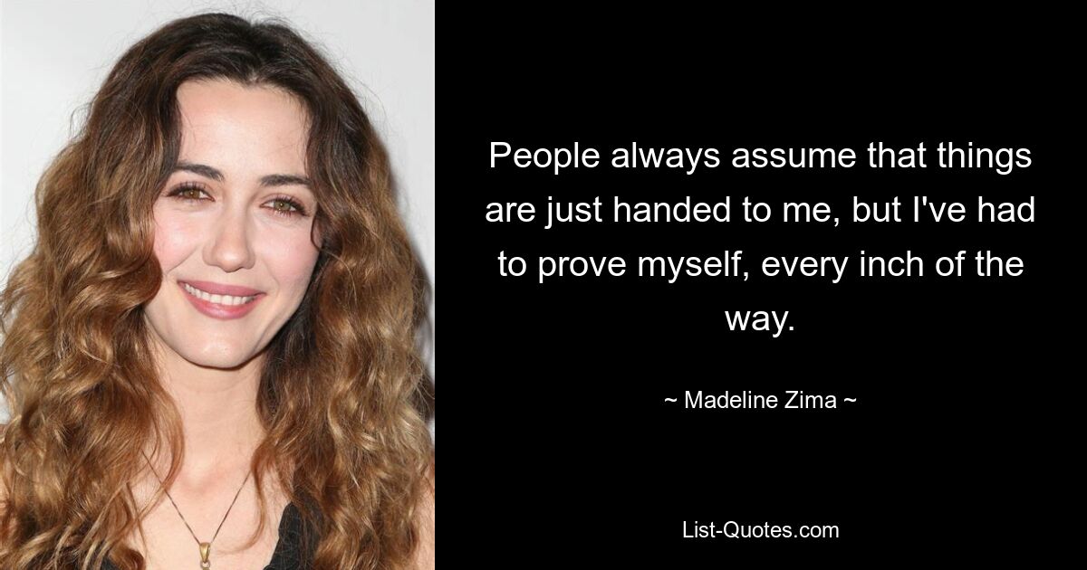 People always assume that things are just handed to me, but I've had to prove myself, every inch of the way. — © Madeline Zima