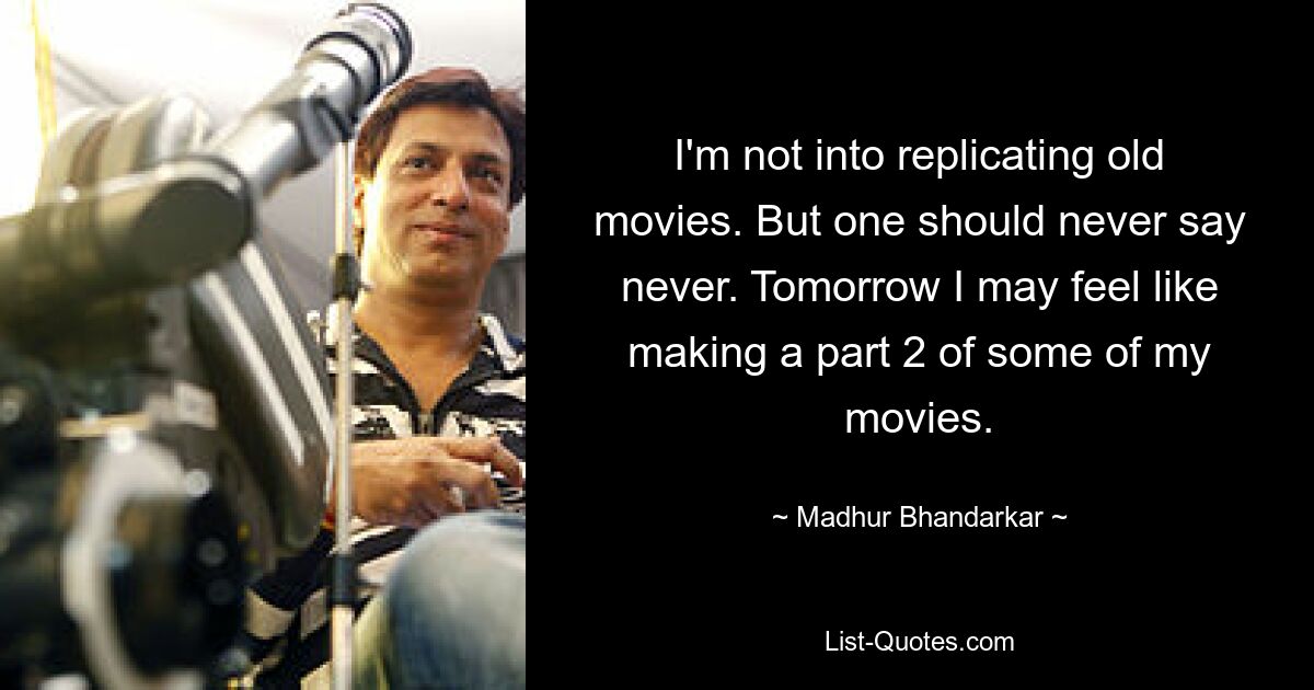 I'm not into replicating old movies. But one should never say never. Tomorrow I may feel like making a part 2 of some of my movies. — © Madhur Bhandarkar