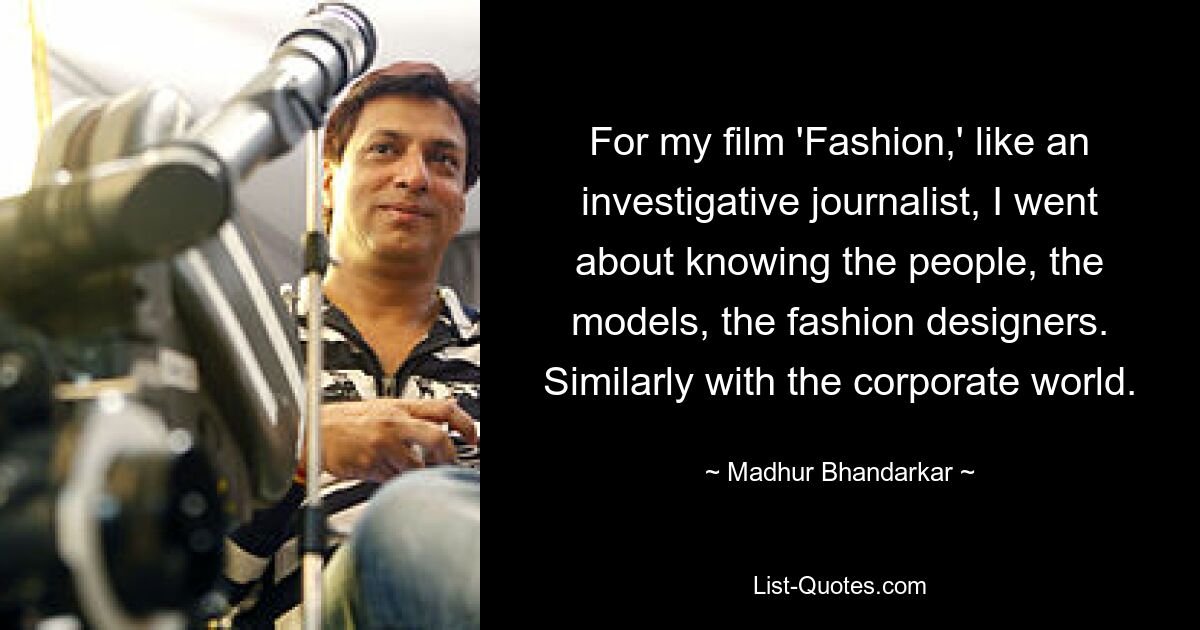 For my film 'Fashion,' like an investigative journalist, I went about knowing the people, the models, the fashion designers. Similarly with the corporate world. — © Madhur Bhandarkar