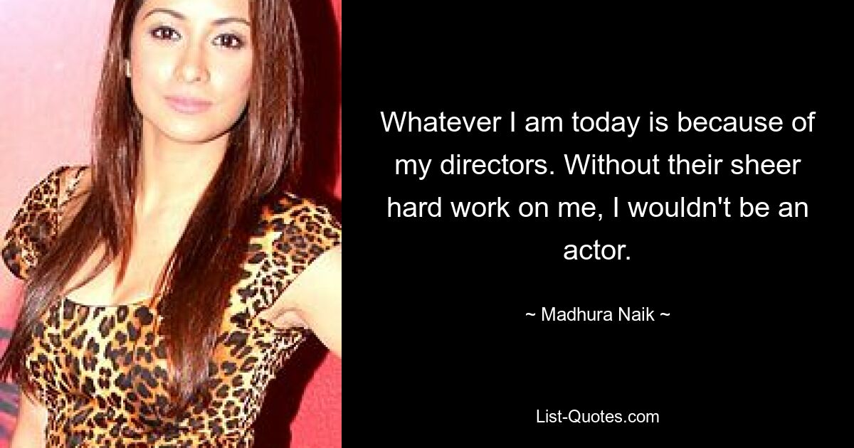 Whatever I am today is because of my directors. Without their sheer hard work on me, I wouldn't be an actor. — © Madhura Naik