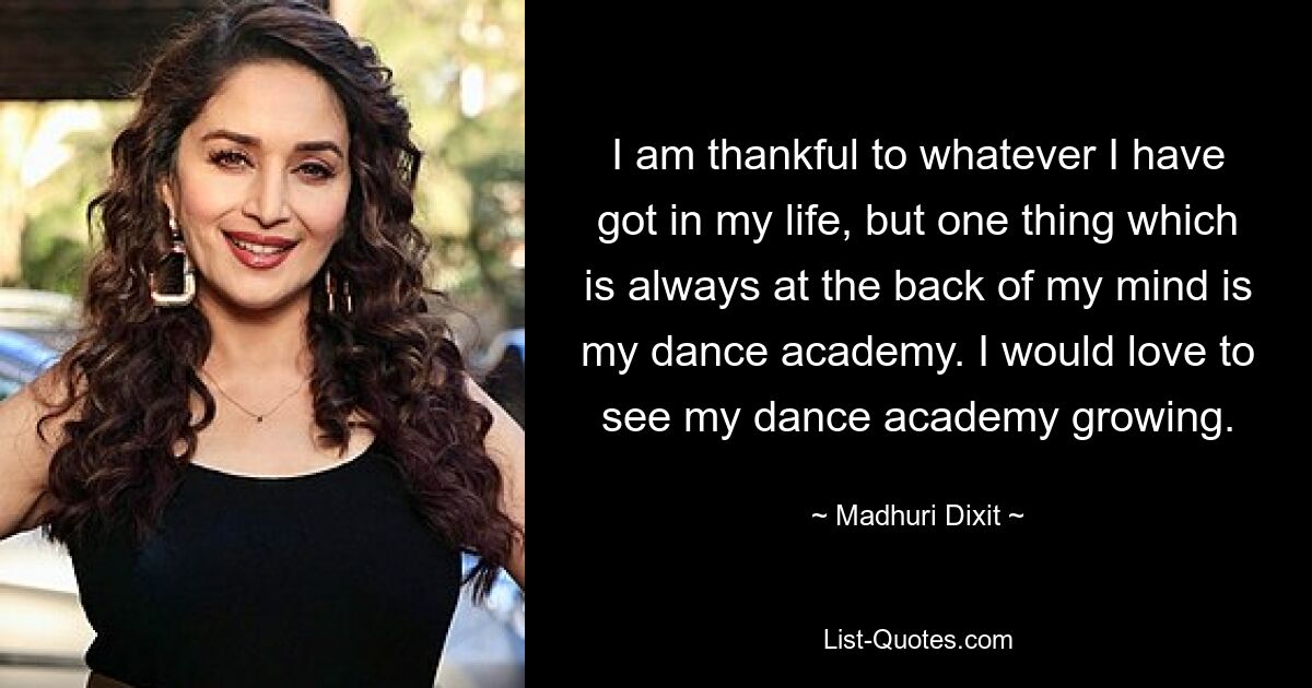 I am thankful to whatever I have got in my life, but one thing which is always at the back of my mind is my dance academy. I would love to see my dance academy growing. — © Madhuri Dixit