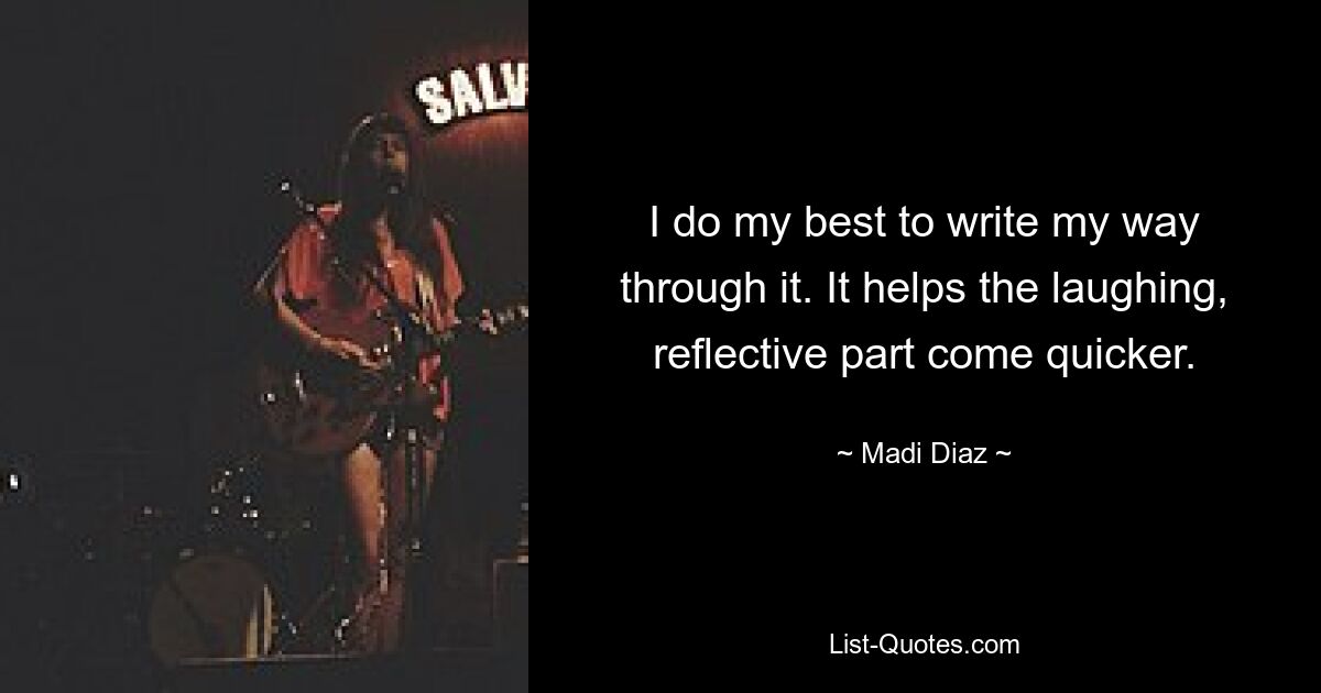 I do my best to write my way through it. It helps the laughing, reflective part come quicker. — © Madi Diaz