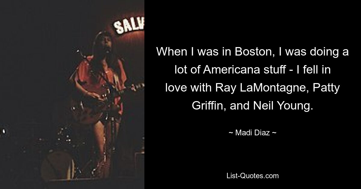 When I was in Boston, I was doing a lot of Americana stuff - I fell in love with Ray LaMontagne, Patty Griffin, and Neil Young. — © Madi Diaz