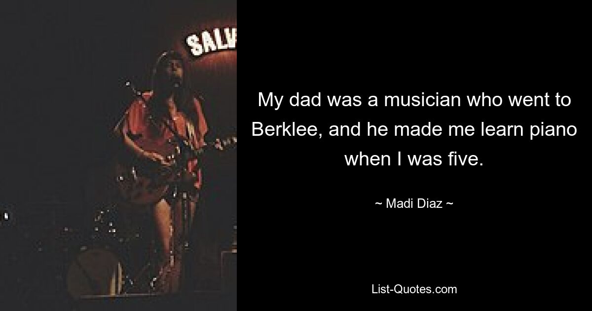 My dad was a musician who went to Berklee, and he made me learn piano when I was five. — © Madi Diaz