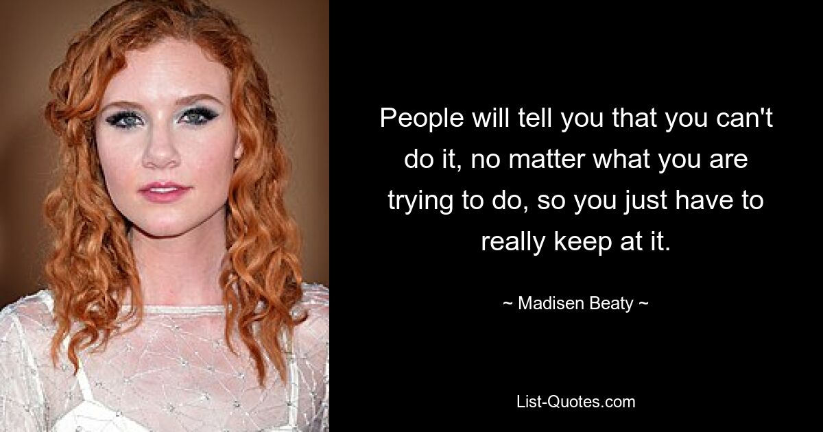 People will tell you that you can't do it, no matter what you are trying to do, so you just have to really keep at it. — © Madisen Beaty