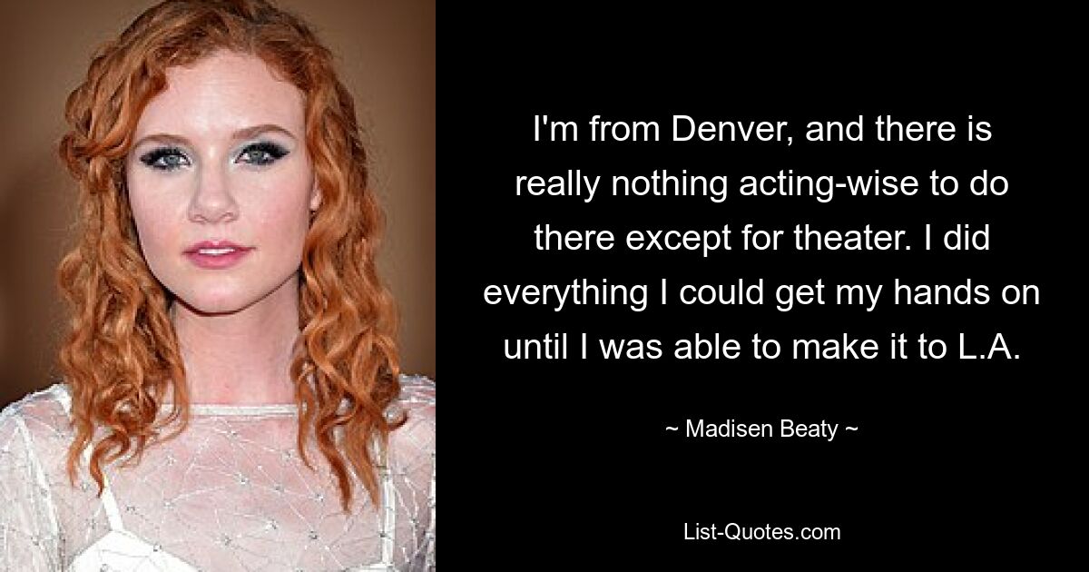 I'm from Denver, and there is really nothing acting-wise to do there except for theater. I did everything I could get my hands on until I was able to make it to L.A. — © Madisen Beaty