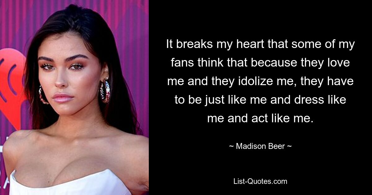 It breaks my heart that some of my fans think that because they love me and they idolize me, they have to be just like me and dress like me and act like me. — © Madison Beer