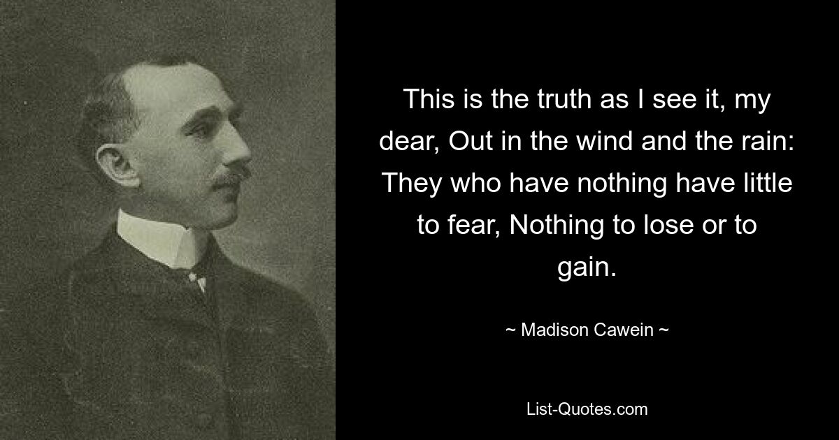 This is the truth as I see it, my dear, Out in the wind and the rain: They who have nothing have little to fear, Nothing to lose or to gain. — © Madison Cawein