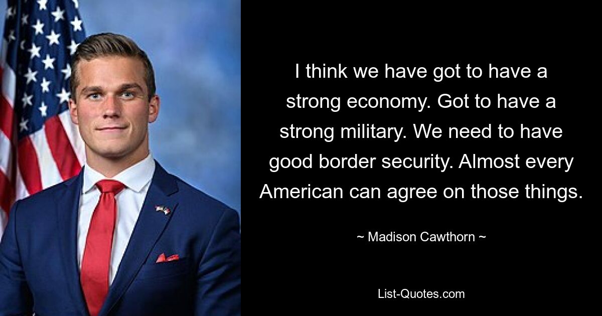 I think we have got to have a strong economy. Got to have a strong military. We need to have good border security. Almost every American can agree on those things. — © Madison Cawthorn