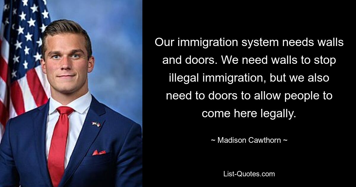 Our immigration system needs walls and doors. We need walls to stop illegal immigration, but we also need to doors to allow people to come here legally. — © Madison Cawthorn