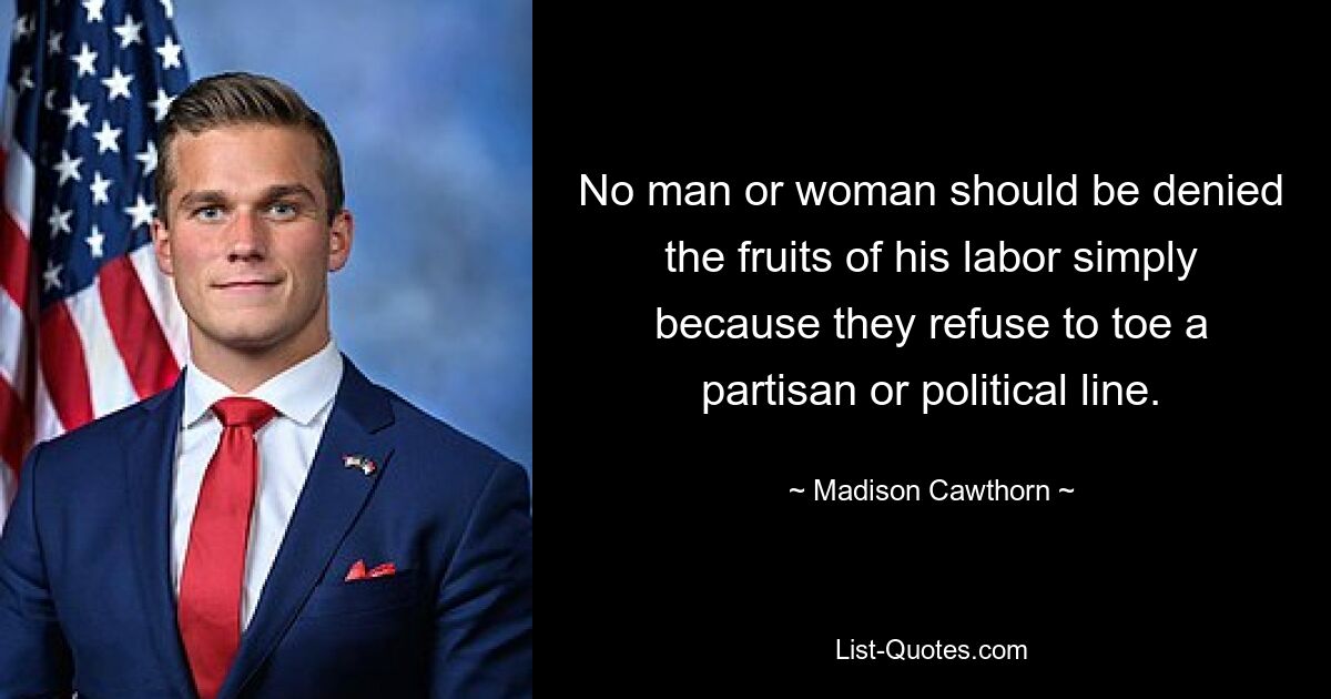 No man or woman should be denied the fruits of his labor simply because they refuse to toe a partisan or political line. — © Madison Cawthorn