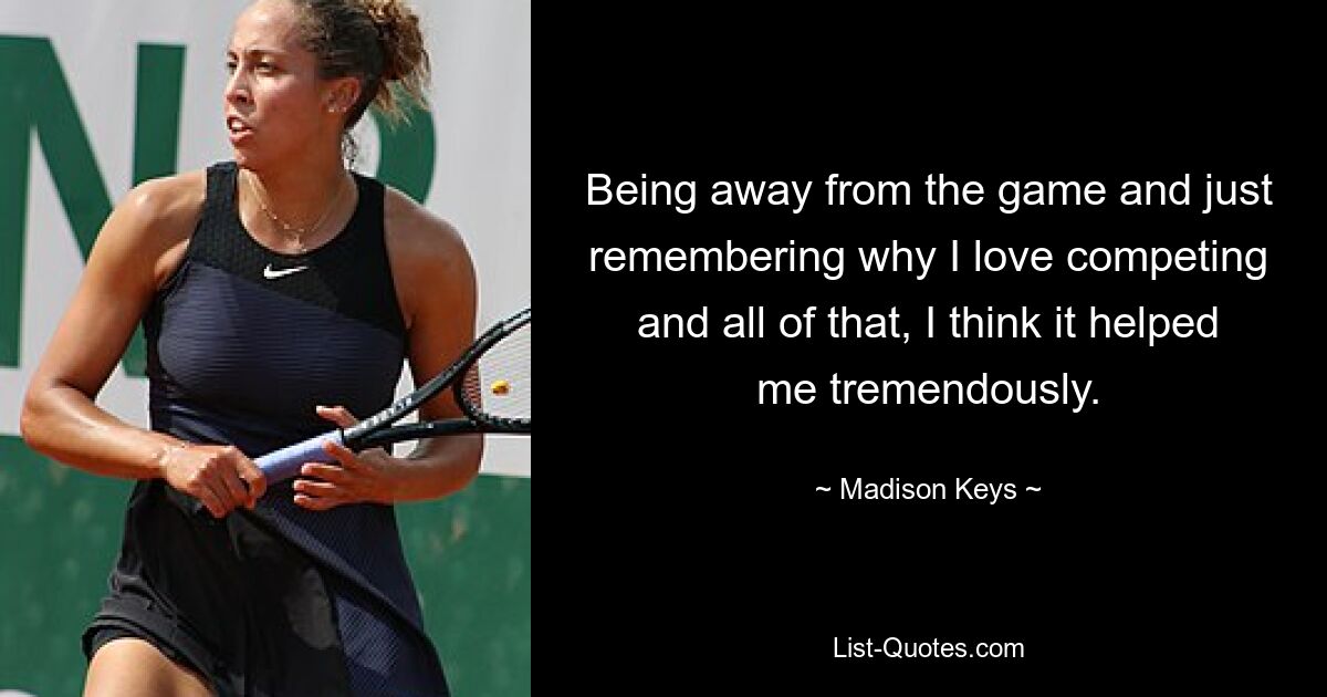 Being away from the game and just remembering why I love competing and all of that, I think it helped me tremendously. — © Madison Keys