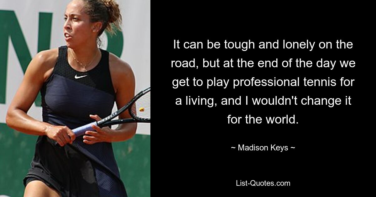 It can be tough and lonely on the road, but at the end of the day we get to play professional tennis for a living, and I wouldn't change it for the world. — © Madison Keys