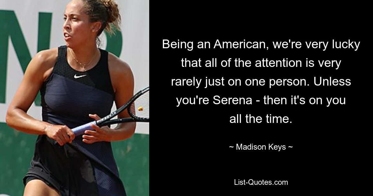 Being an American, we're very lucky that all of the attention is very rarely just on one person. Unless you're Serena - then it's on you all the time. — © Madison Keys