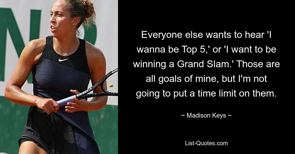 Everyone else wants to hear 'I wanna be Top 5,' or 'I want to be winning a Grand Slam.' Those are all goals of mine, but I'm not going to put a time limit on them. — © Madison Keys