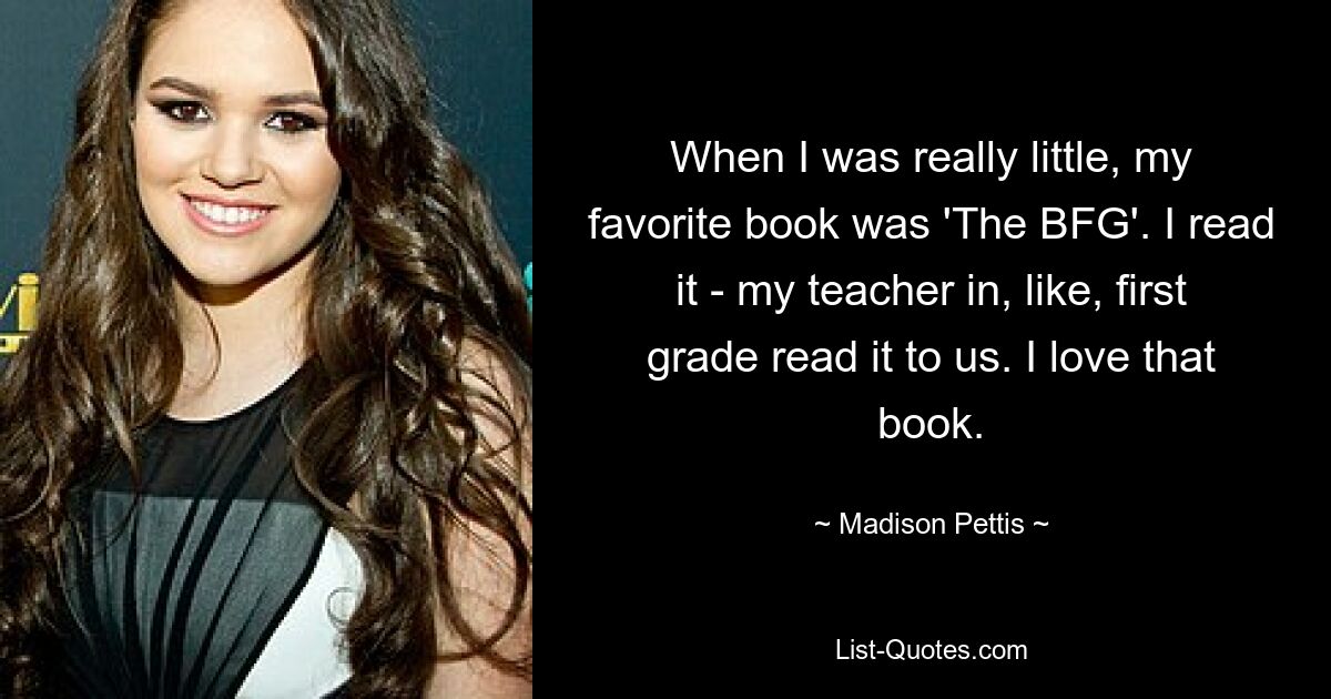 When I was really little, my favorite book was 'The BFG'. I read it - my teacher in, like, first grade read it to us. I love that book. — © Madison Pettis