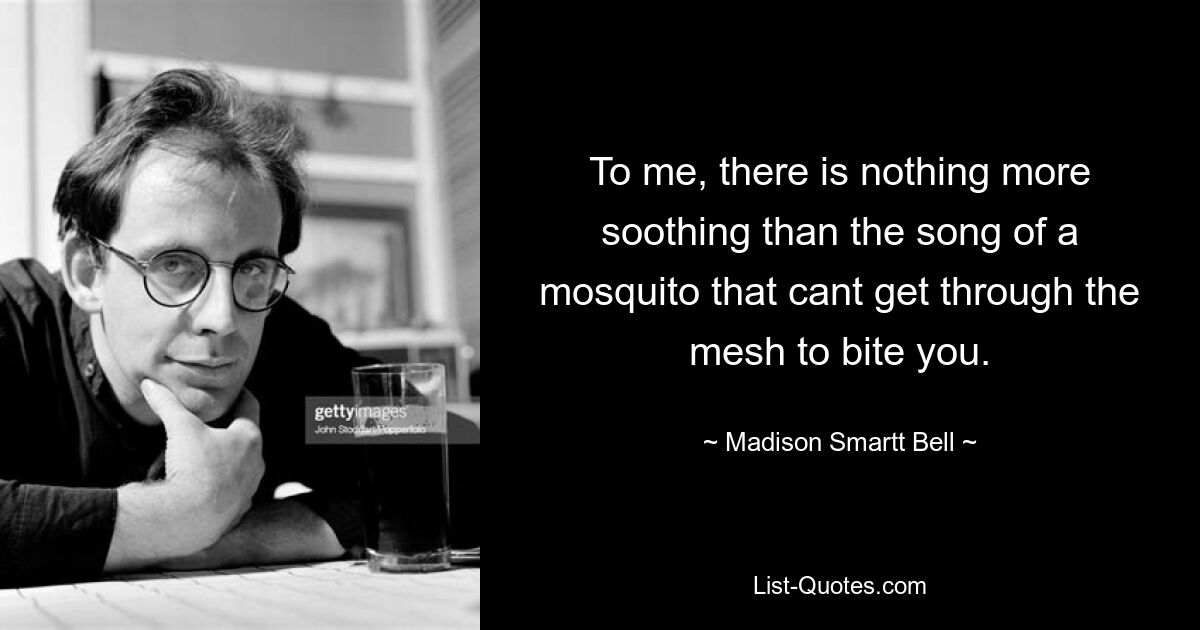 To me, there is nothing more soothing than the song of a mosquito that cant get through the mesh to bite you. — © Madison Smartt Bell