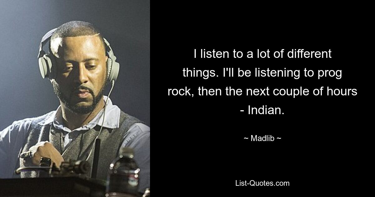 I listen to a lot of different things. I'll be listening to prog rock, then the next couple of hours - Indian. — © Madlib