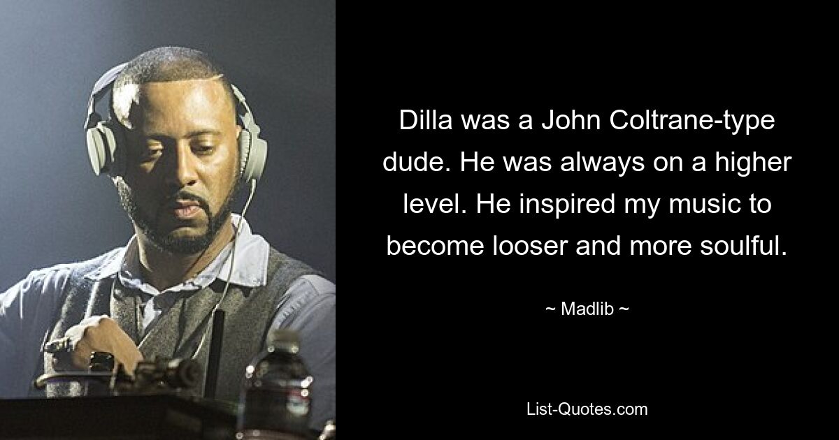 Dilla was a John Coltrane-type dude. He was always on a higher level. He inspired my music to become looser and more soulful. — © Madlib