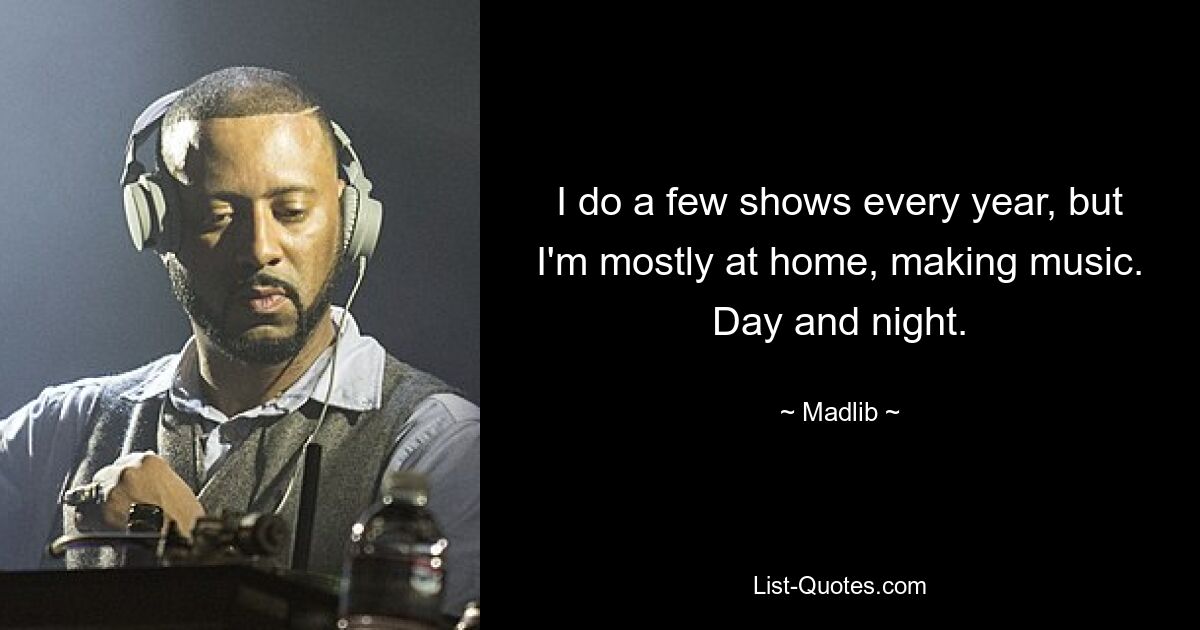 I do a few shows every year, but I'm mostly at home, making music. Day and night. — © Madlib