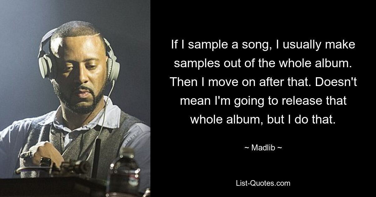 If I sample a song, I usually make samples out of the whole album. Then I move on after that. Doesn't mean I'm going to release that whole album, but I do that. — © Madlib