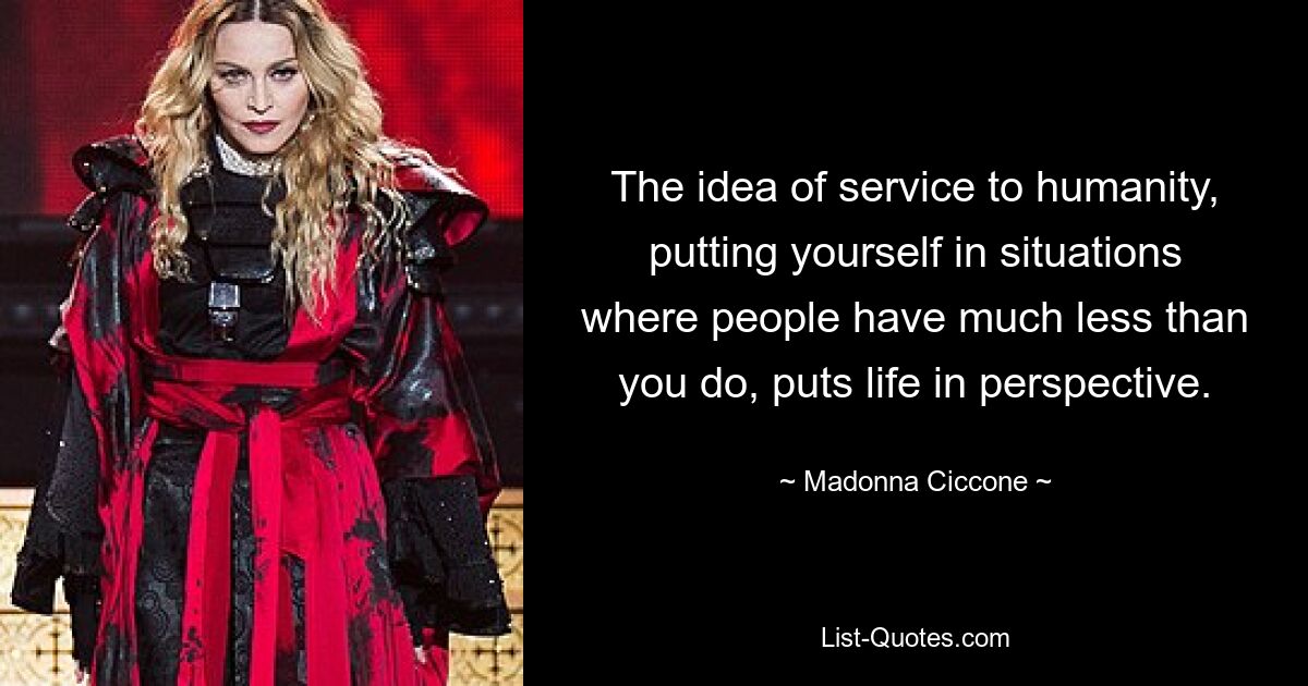 The idea of service to humanity, putting yourself in situations where people have much less than you do, puts life in perspective. — © Madonna Ciccone