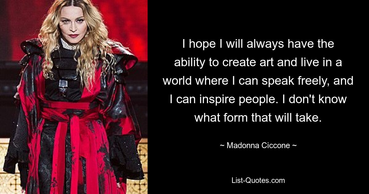 I hope I will always have the ability to create art and live in a world where I can speak freely, and I can inspire people. I don't know what form that will take. — © Madonna Ciccone