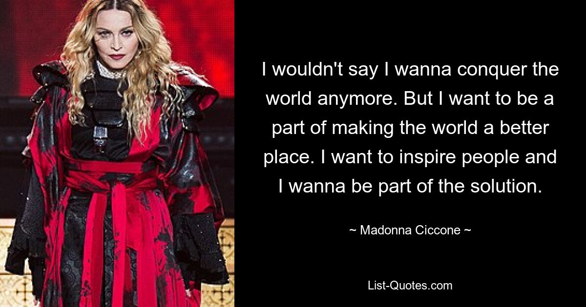 I wouldn't say I wanna conquer the world anymore. But I want to be a part of making the world a better place. I want to inspire people and I wanna be part of the solution. — © Madonna Ciccone