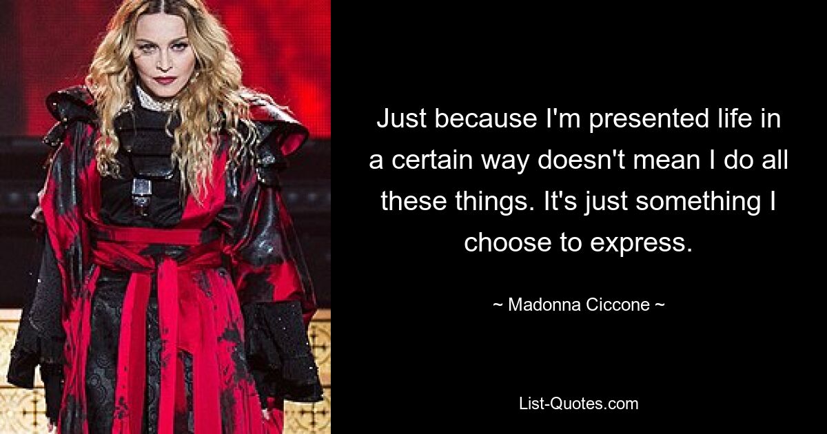 Just because I'm presented life in a certain way doesn't mean I do all these things. It's just something I choose to express. — © Madonna Ciccone