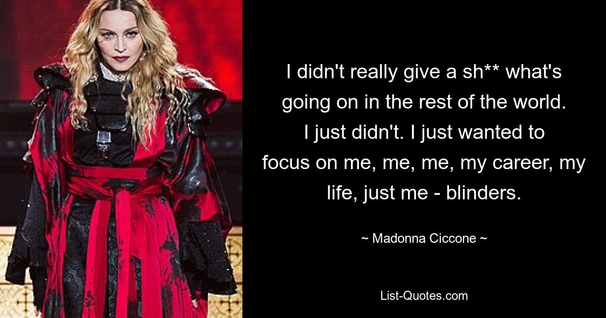 I didn't really give a sh** what's going on in the rest of the world. I just didn't. I just wanted to focus on me, me, me, my career, my life, just me - blinders. — © Madonna Ciccone