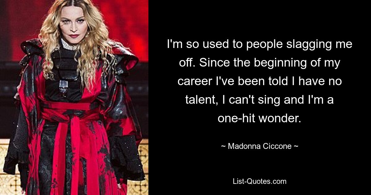 I'm so used to people slagging me off. Since the beginning of my career I've been told I have no talent, I can't sing and I'm a one-hit wonder. — © Madonna Ciccone