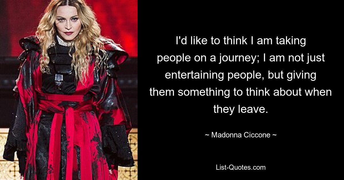 I'd like to think I am taking people on a journey; I am not just entertaining people, but giving them something to think about when they leave. — © Madonna Ciccone