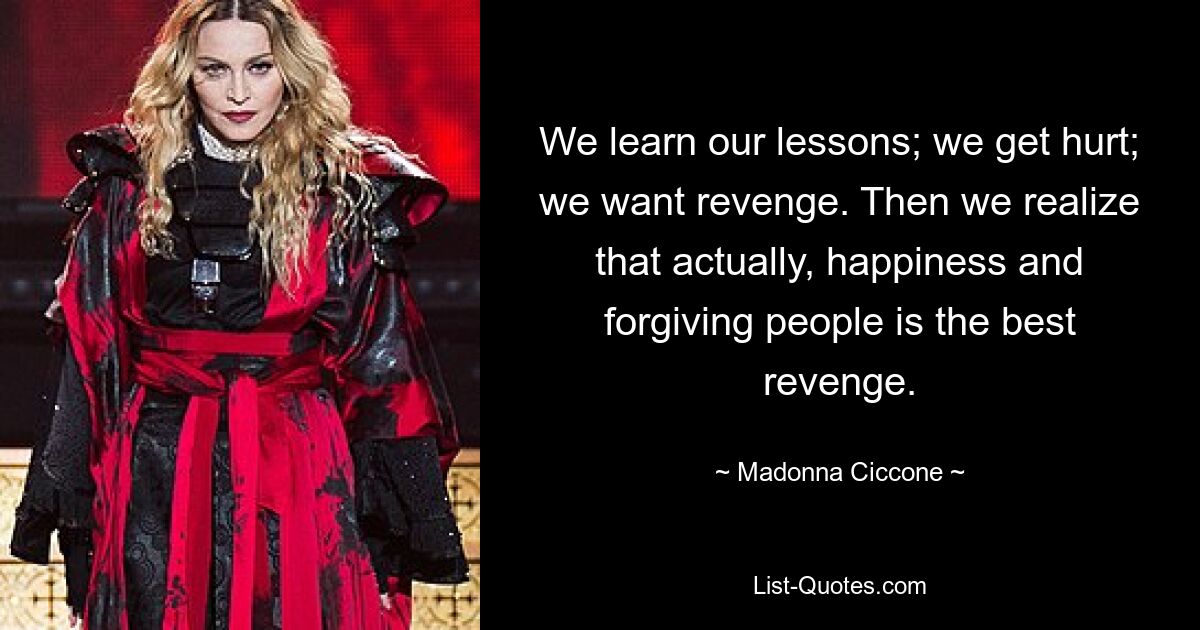 We learn our lessons; we get hurt; we want revenge. Then we realize that actually, happiness and forgiving people is the best revenge. — © Madonna Ciccone