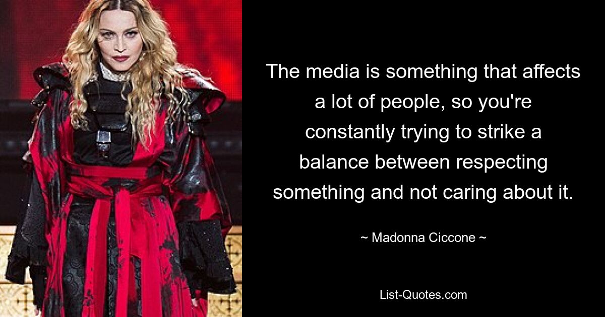 The media is something that affects a lot of people, so you're constantly trying to strike a balance between respecting something and not caring about it. — © Madonna Ciccone