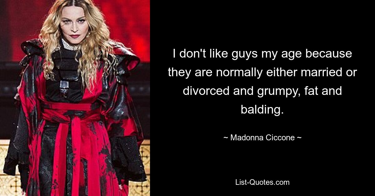 I don't like guys my age because they are normally either married or divorced and grumpy, fat and balding. — © Madonna Ciccone