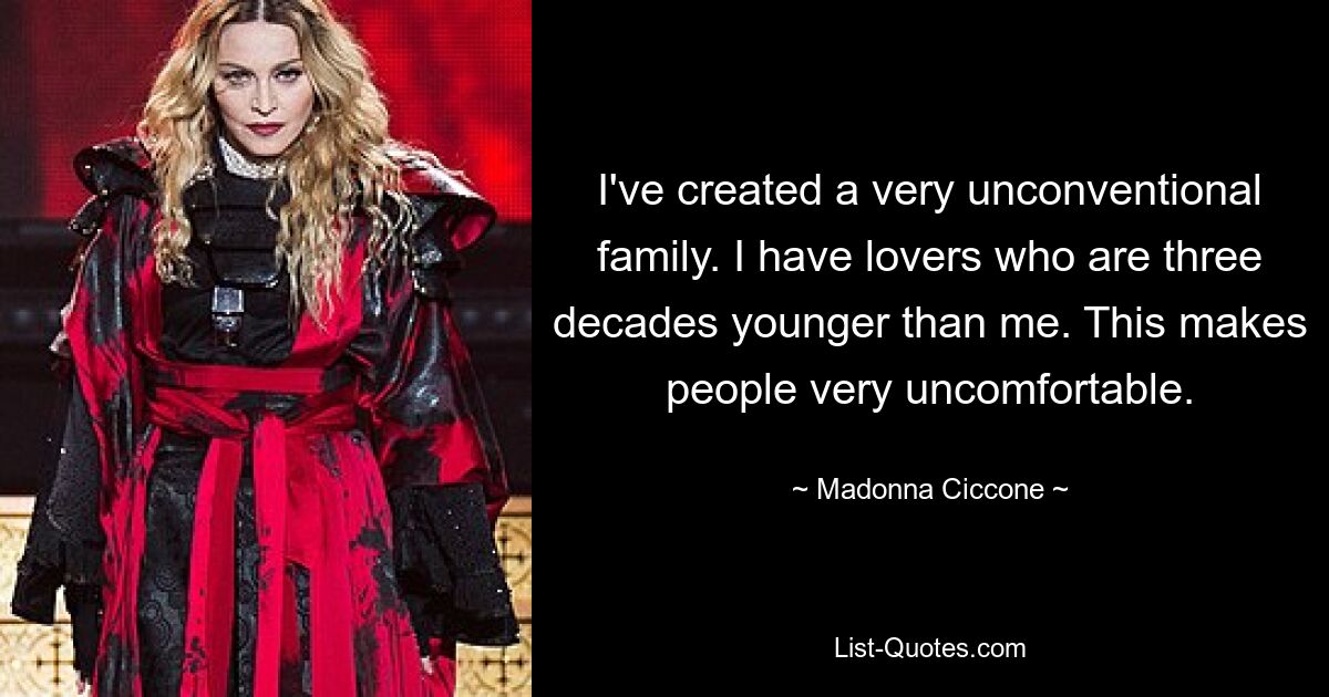 I've created a very unconventional family. I have lovers who are three decades younger than me. This makes people very uncomfortable. — © Madonna Ciccone