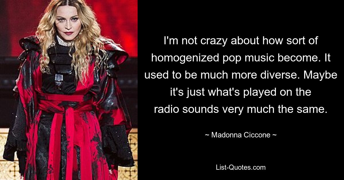 I'm not crazy about how sort of homogenized pop music become. It used to be much more diverse. Maybe it's just what's played on the radio sounds very much the same. — © Madonna Ciccone