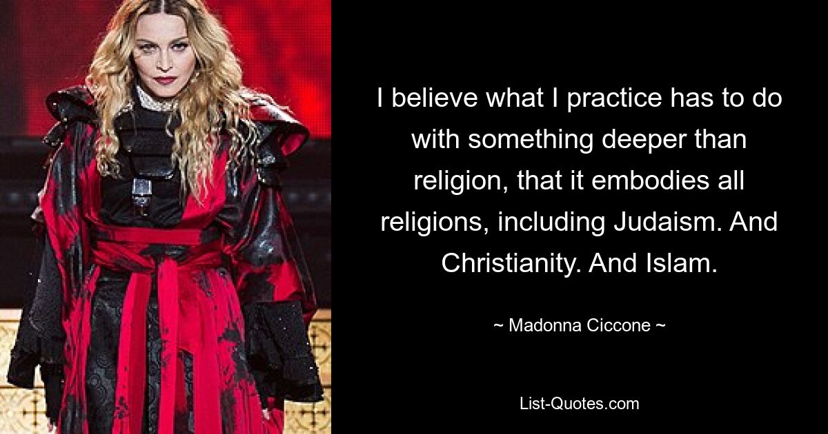 I believe what I practice has to do with something deeper than religion, that it embodies all religions, including Judaism. And Christianity. And Islam. — © Madonna Ciccone