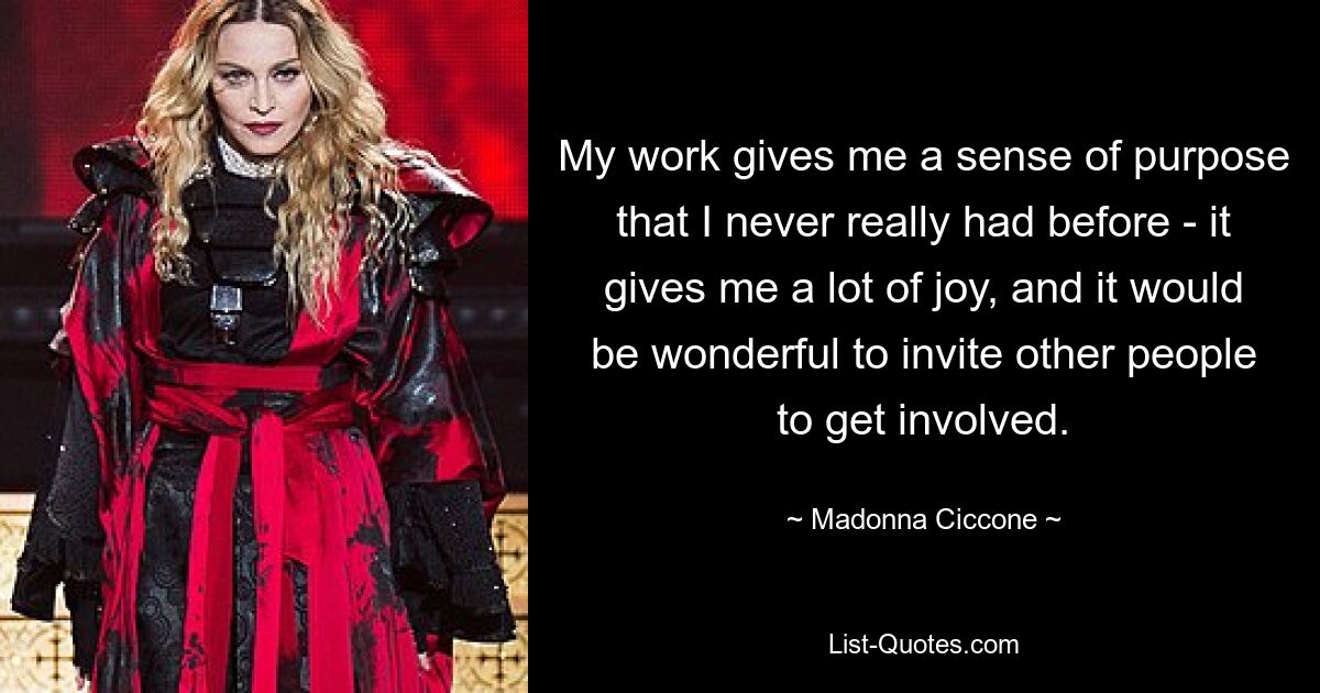 My work gives me a sense of purpose that I never really had before - it gives me a lot of joy, and it would be wonderful to invite other people to get involved. — © Madonna Ciccone