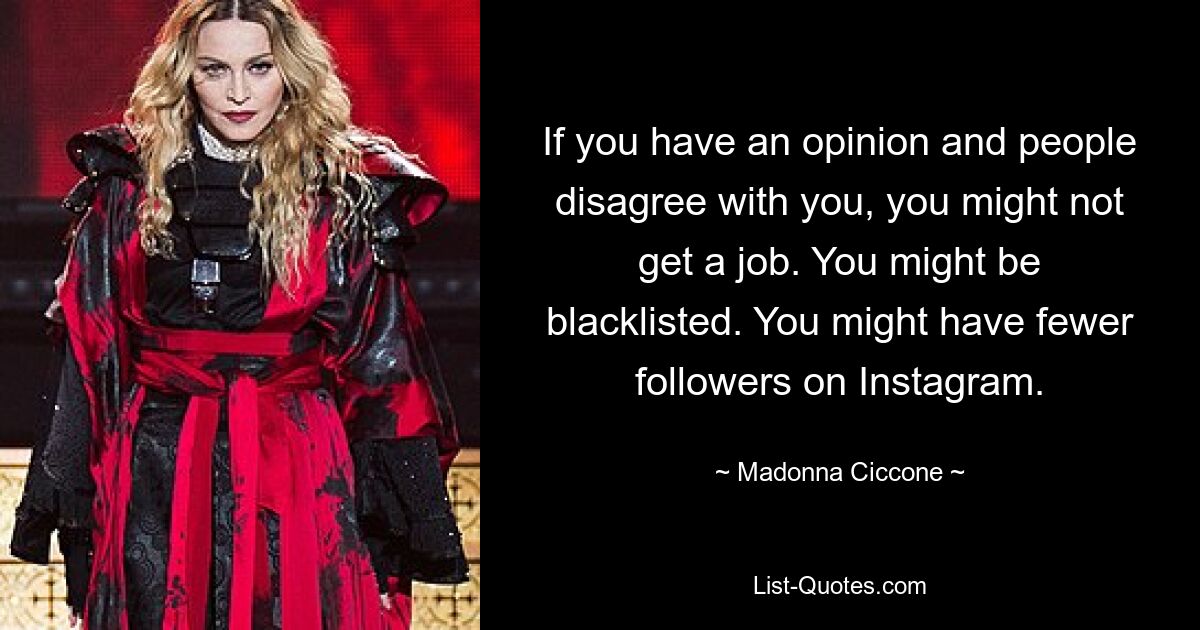 If you have an opinion and people disagree with you, you might not get a job. You might be blacklisted. You might have fewer followers on Instagram. — © Madonna Ciccone