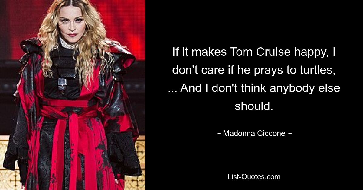 If it makes Tom Cruise happy, I don't care if he prays to turtles, ... And I don't think anybody else should. — © Madonna Ciccone