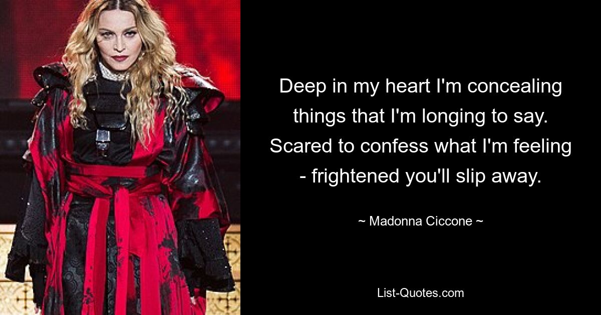 Deep in my heart I'm concealing things that I'm longing to say. Scared to confess what I'm feeling - frightened you'll slip away. — © Madonna Ciccone