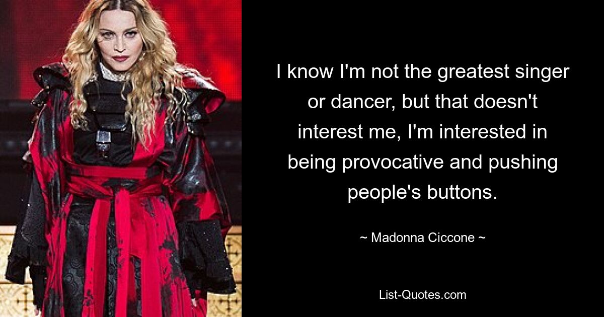 I know I'm not the greatest singer or dancer, but that doesn't interest me, I'm interested in being provocative and pushing people's buttons. — © Madonna Ciccone