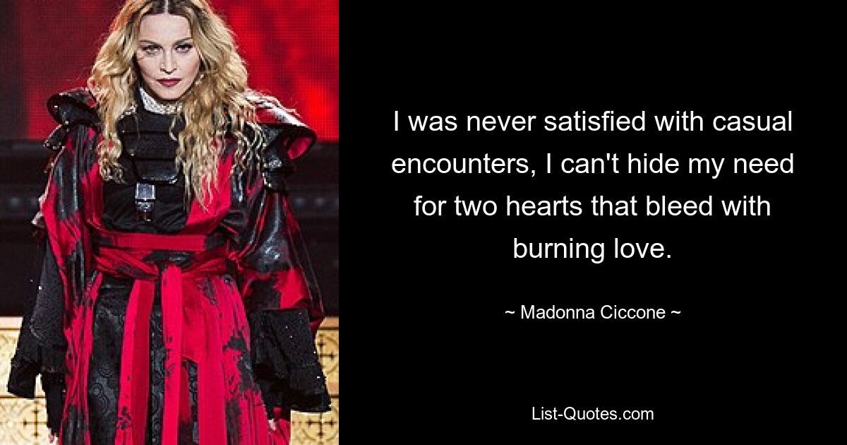 I was never satisfied with casual encounters, I can't hide my need for two hearts that bleed with burning love. — © Madonna Ciccone