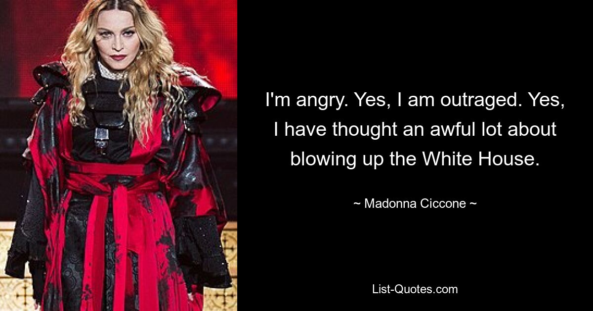 I'm angry. Yes, I am outraged. Yes, I have thought an awful lot about blowing up the White House. — © Madonna Ciccone