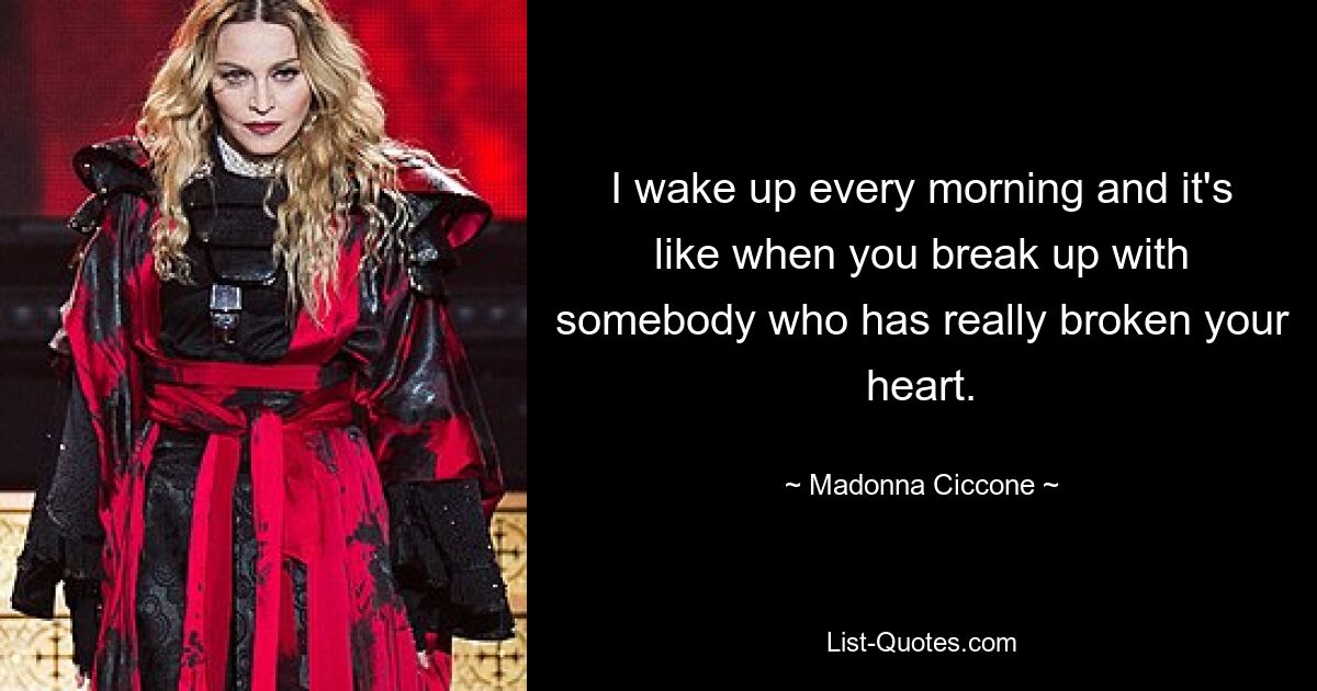 I wake up every morning and it's like when you break up with somebody who has really broken your heart. — © Madonna Ciccone